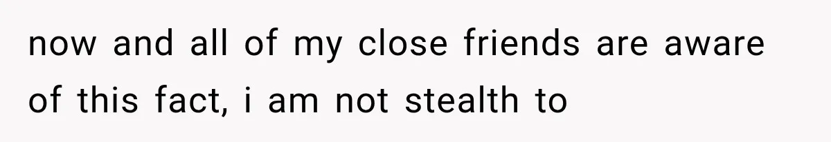 now and all of my close friends are aware of this fact, i am not stealth to