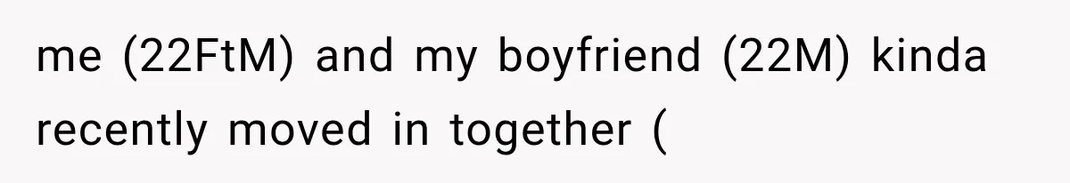 me (22FtM) and my boyfriend (22M) kinda recently moved in together (