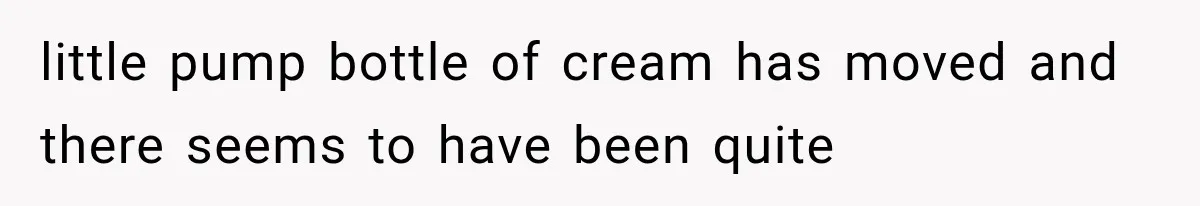 little pump bottle of cream has moved and there seems to have been quite