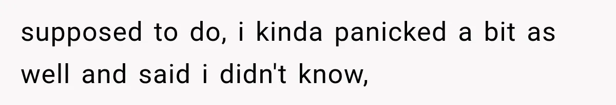 supposed to do, i kinda panicked a bit as well and said i didn't know,