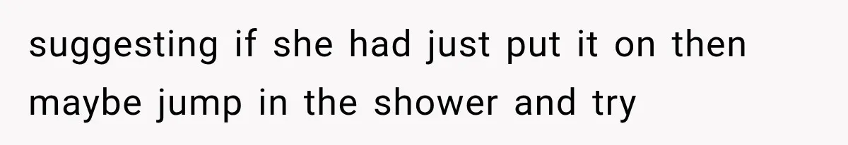 suggesting if she had just put it on then maybe jump in the shower and try
