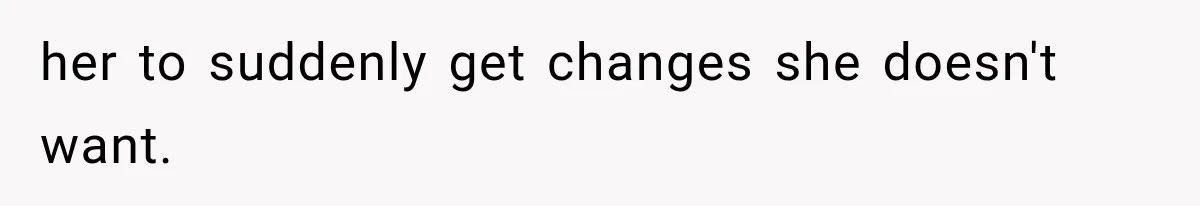 her to suddenly get changes she doesn't want.