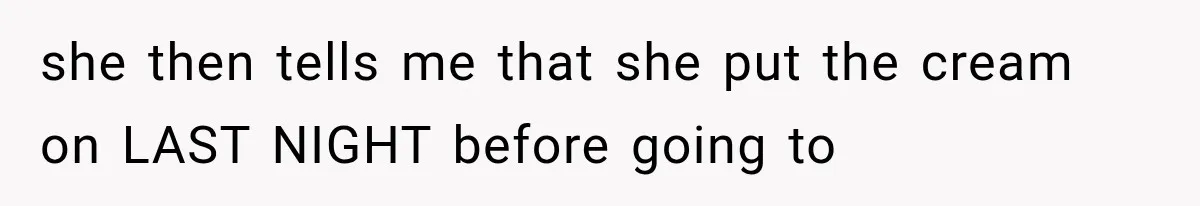 she then tells me that she put the cream on LAST NIGHT before going to