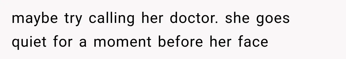 maybe try calling her doctor. she goes quiet for a moment before her face