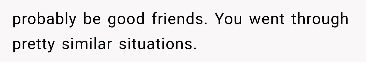 probably be good friends. You went through pretty similar situations.