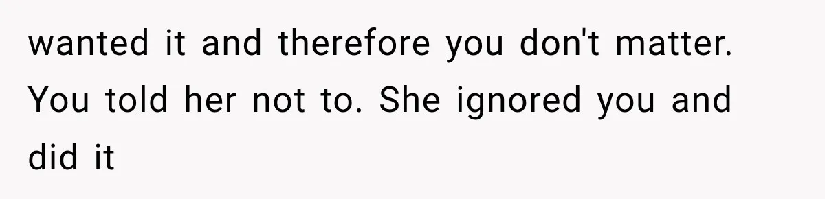 wanted it and therefore you don't matter. You told her not to. She ignored you and did it