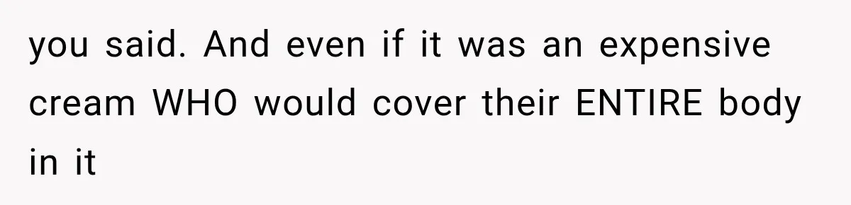 you said. And even if it was an expensive cream WHO would cover their ENTIRE body in it