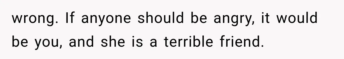 wrong. If anyone should be angry, it would be you, and she is a terrible friend.