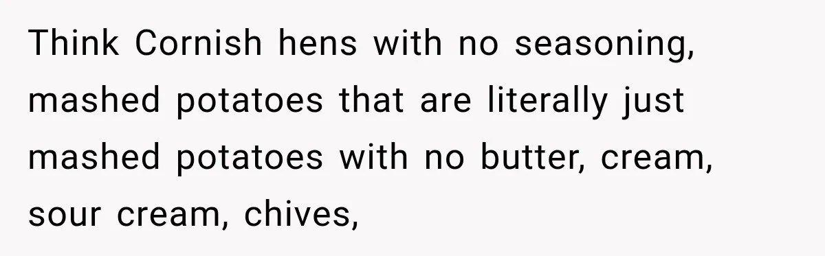 Think Cornish hens with no seasoning, mashed potatoes that are literally just mashed potatoes with no butter, cream, sour cream, chives,