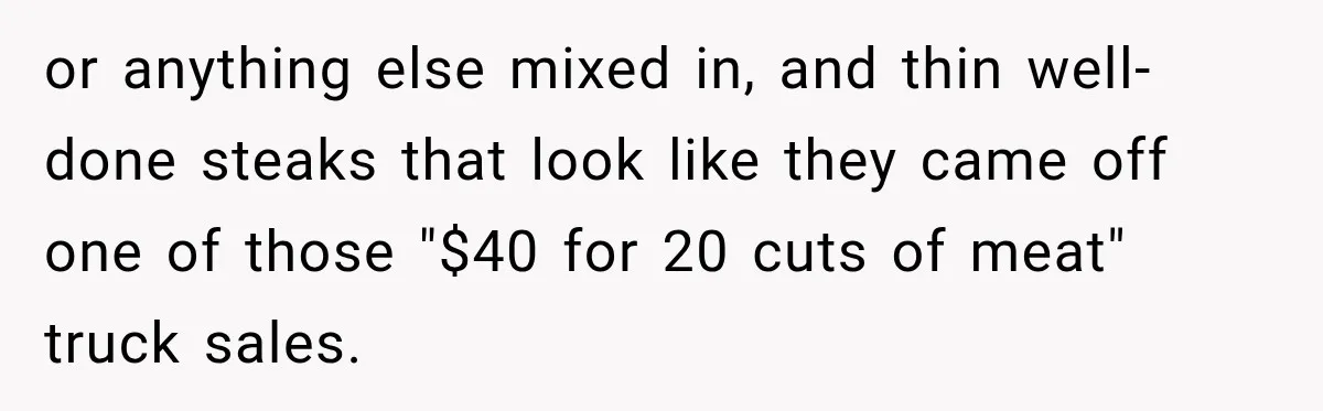 or anything else mixed in, and thin well-done steaks that look like they came off one of those "$40 for 20 cuts of meat" truck sales.