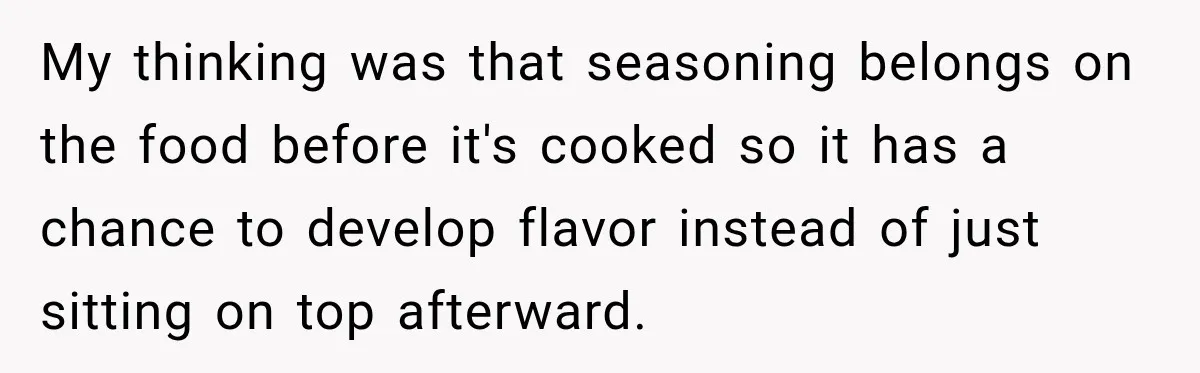 My thinking was that seasoning belongs on the food before it's cooked so it has a chance to develop flavor instead of just sitting on top afterward.