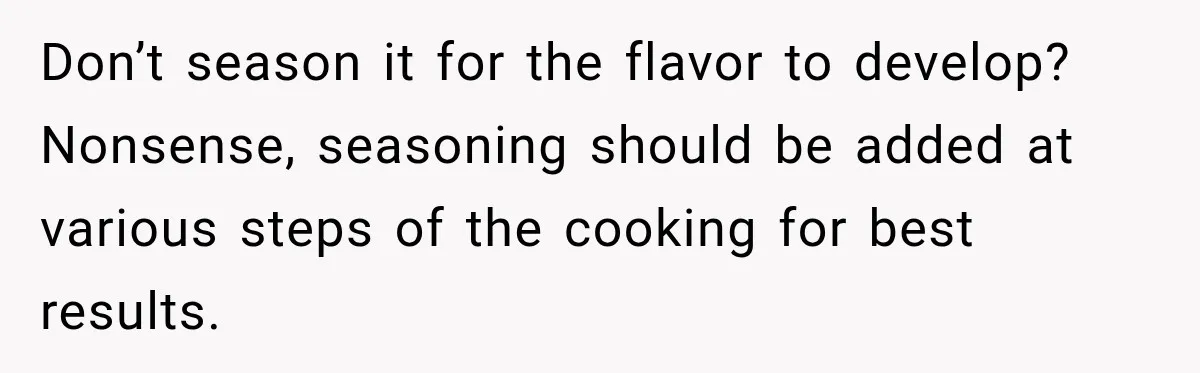 Don’t season it for the flavor to develop? Nonsense, seasoning should be added at various steps of the cooking for best results.