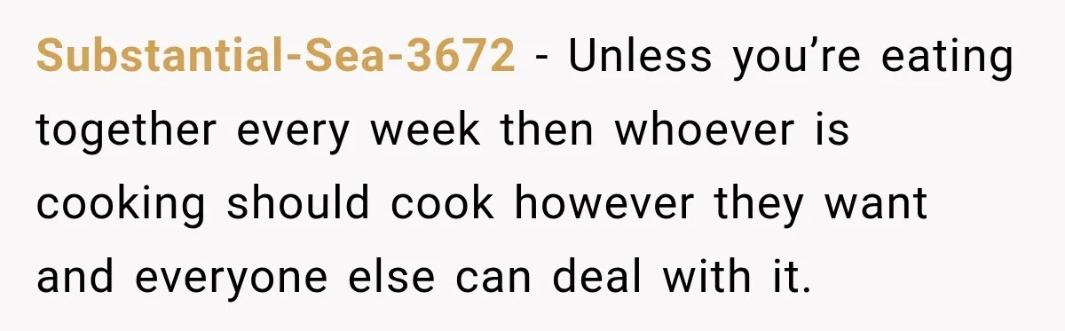 Substantial-Sea-3672 − Unless you’re eating together every week then whoever is cooking should cook however they want and everyone else can deal with it.