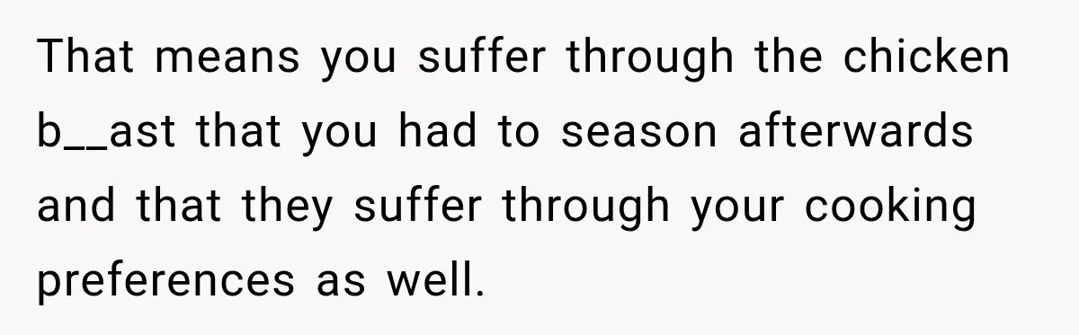 That means you suffer through the chicken b__ast that you had to season afterwards and that they suffer through your cooking preferences as well.