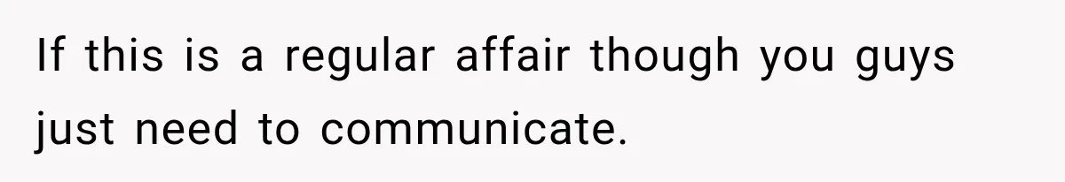 If this is a regular affair though you guys just need to communicate.