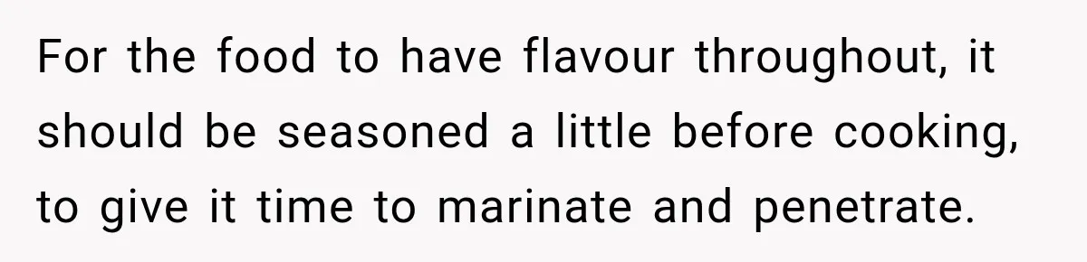 For the food to have flavour throughout, it should be seasoned a little before cooking, to give it time to marinate and penetrate.