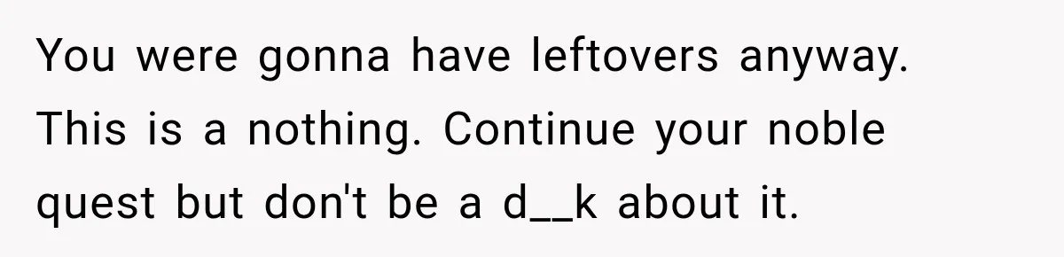 You were gonna have leftovers anyway. This is a nothing. Continue your noble quest but don't be a d__k about it.