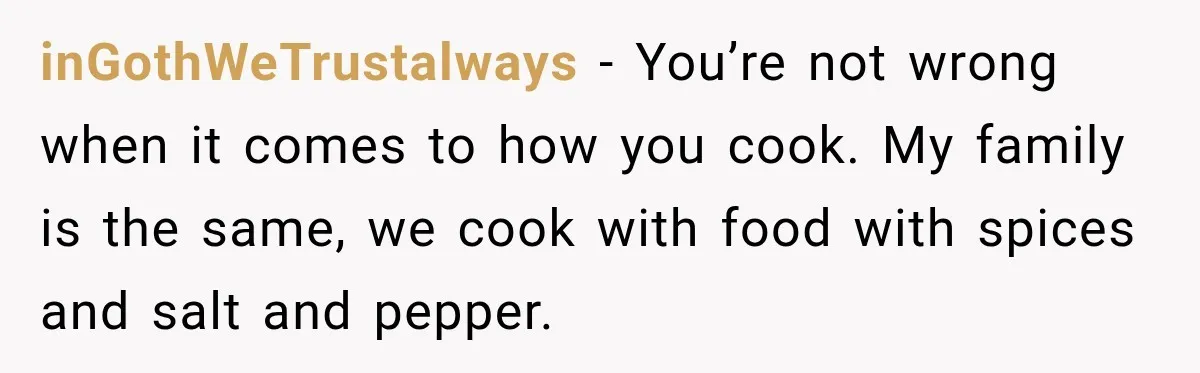 inGothWeTrustalways − You’re not wrong when it comes to how you cook. My family is the same, we cook with food with spices and salt and pepper.