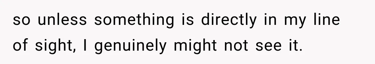 so unless something is directly in my line of sight, I genuinely might not see it.