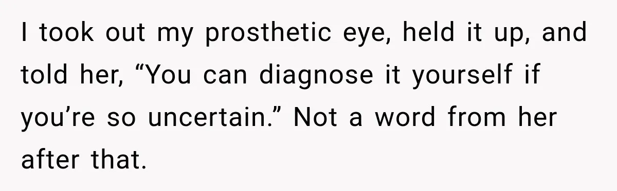 I took out my prosthetic eye, held it up, and told her, “You can diagnose it yourself if you’re so uncertain.” Not a word from her after that.