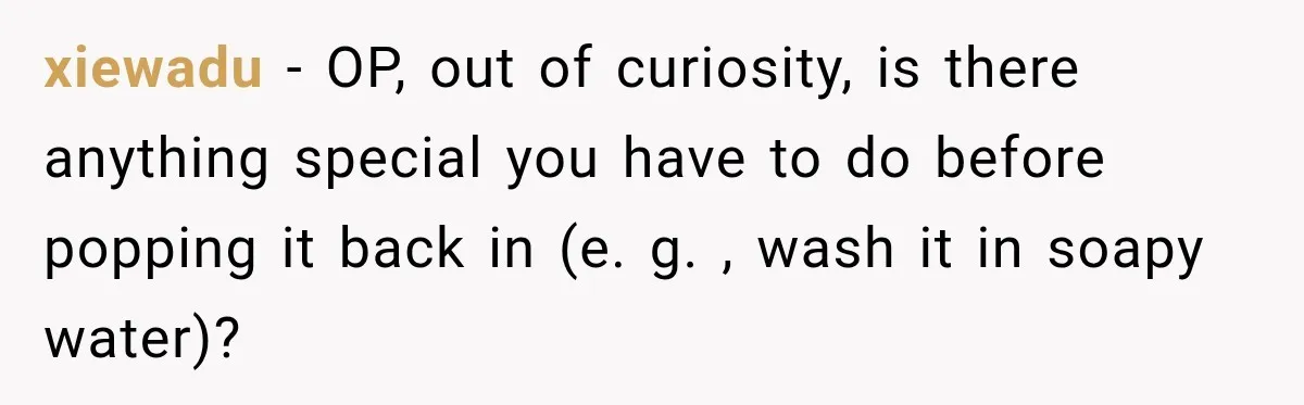 xiewadu − OP, out of curiosity, is there anything special you have to do before popping it back in (e. g. , wash it in soapy water)?