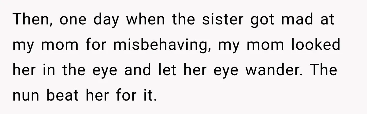 Then, one day when the sister got mad at my mom for misbehaving, my mom looked her in the eye and let her eye wander. The nun beat her for...