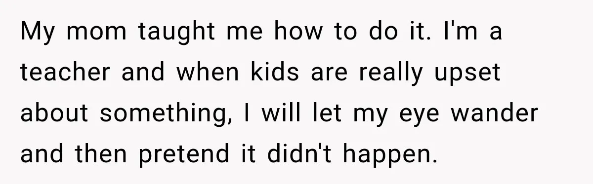 My mom taught me how to do it. I'm a teacher and when kids are really upset about something, I will let my eye wander and then pretend it didn't...