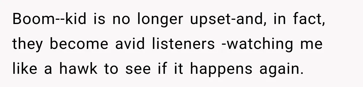 Boom--kid is no longer upset-and, in fact, they become avid listeners -watching me like a hawk to see if it happens again.