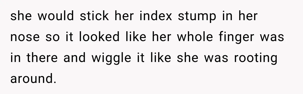 she would stick her index stump in her nose so it looked like her whole finger was in there and wiggle it like she was rooting around.