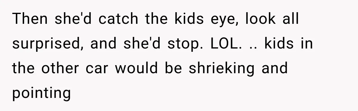 Then she'd catch the kids eye, look all surprised, and she'd stop. LOL. .. kids in the other car would be shrieking and pointing