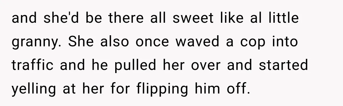 and she'd be there all sweet like al little granny. She also once waved a cop into traffic and he pulled her over and started yelling at her for flipping...