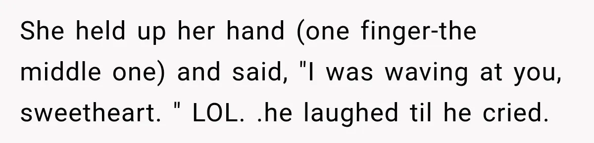 She held up her hand (one finger-the middle one) and said, "I was waving at you, sweetheart. " LOL. .he laughed til he cried.