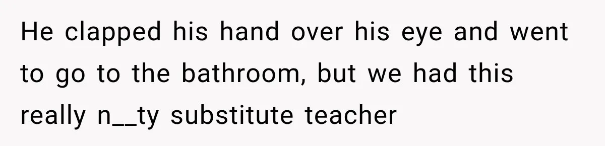 He clapped his hand over his eye and went to go to the bathroom, but we had this really n__ty substitute teacher