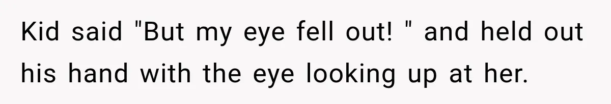 Kid said "But my eye fell out! " and held out his hand with the eye looking up at her.