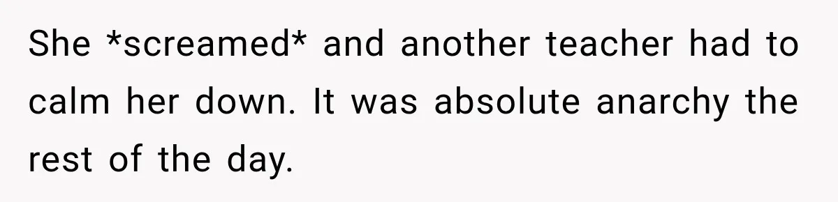 She *screamed* and another teacher had to calm her down. It was absolute anarchy the rest of the day.