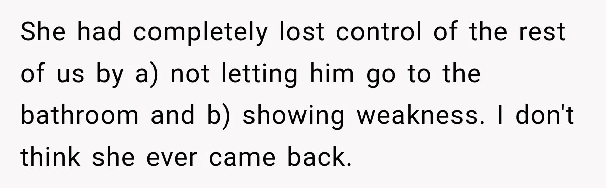 She had completely lost control of the rest of us by a) not letting him go to the bathroom and b) showing weakness. I don't think she ever came back.