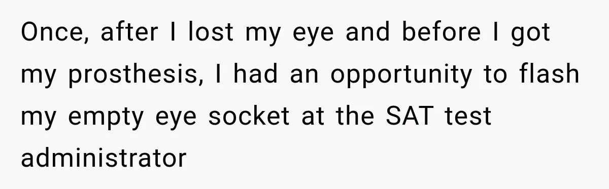 Once, after I lost my eye and before I got my prosthesis, I had an opportunity to flash my empty eye socket at the SAT test administrator