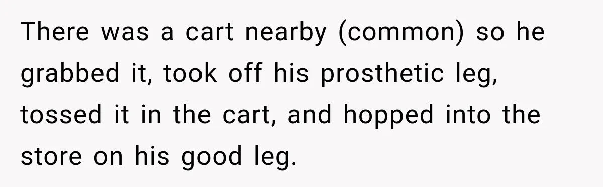 There was a cart nearby (common) so he grabbed it, took off his prosthetic leg, tossed it in the cart, and hopped into the store on his good leg.