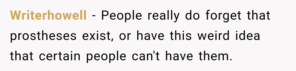 Writerhowell − People really do forget that prostheses exist, or have this weird idea that certain people can't have them.