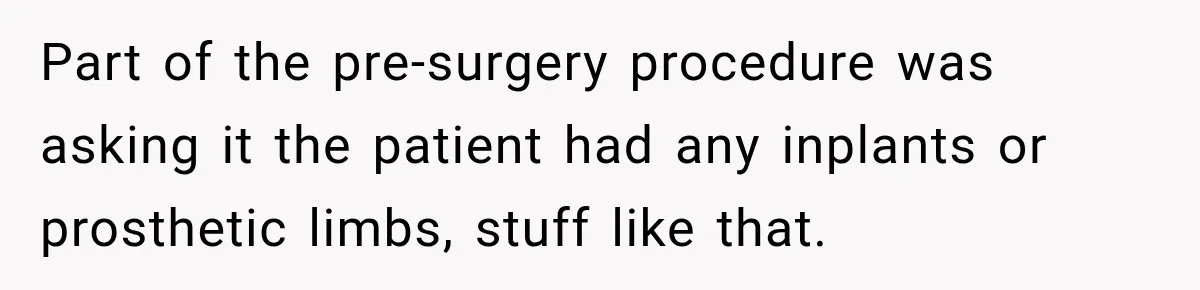 Part of the pre-surgery procedure was asking it the patient had any inplants or prosthetic limbs, stuff like that.