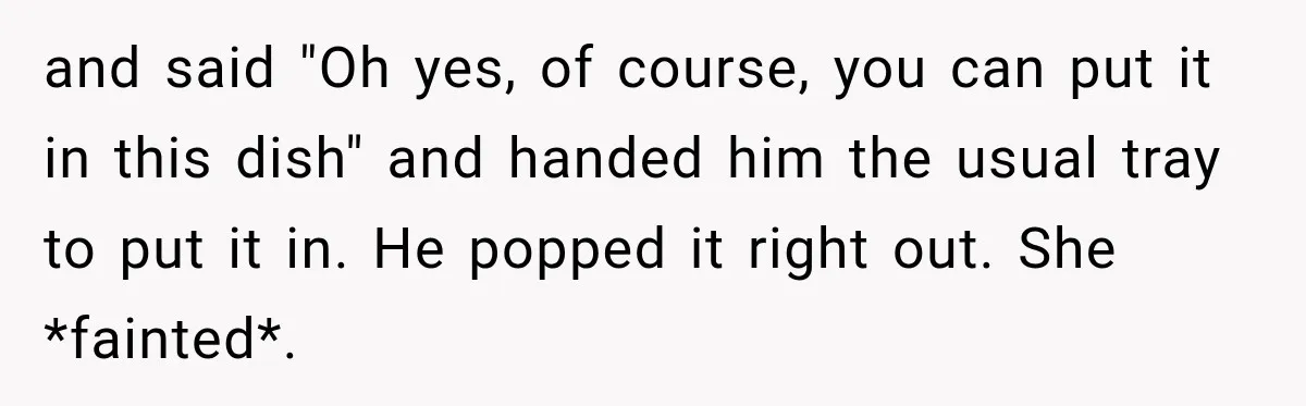 and said "Oh yes, of course, you can put it in this dish" and handed him the usual tray to put it in. He popped it right out. She *fainted*.