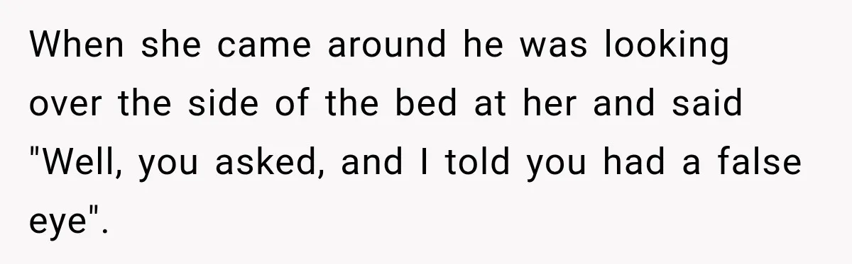 When she came around he was looking over the side of the bed at her and said "Well, you asked, and I told you had a false eye".