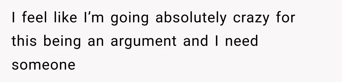 I feel like I’m going absolutely crazy for this being an argument and I need someone
