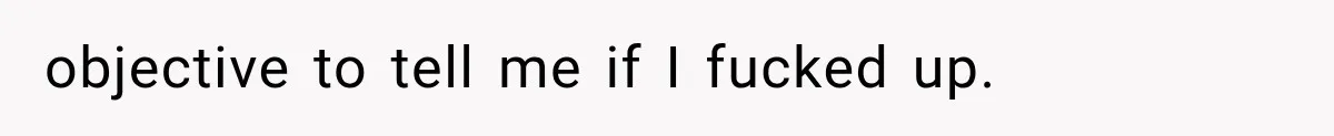 objective to tell me if I fucked up.