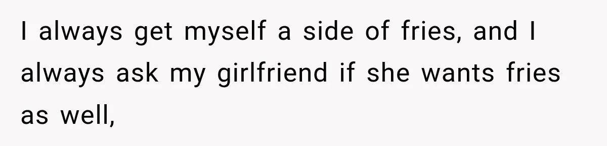 I always get myself a side of fries, and I always ask my girlfriend if she wants fries as well,