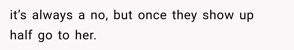 it’s always a no, but once they show up half go to her.