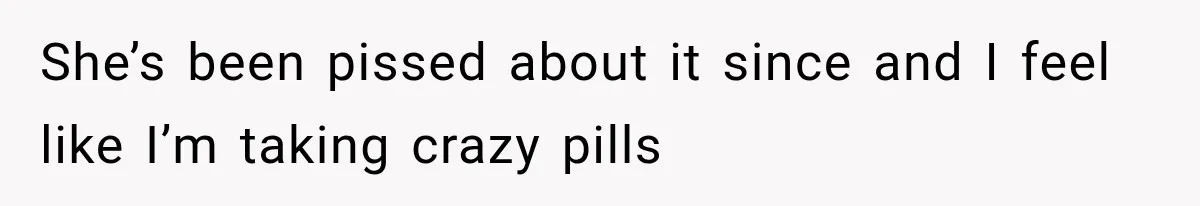 She’s been pissed about it since and I feel like I’m taking crazy pills