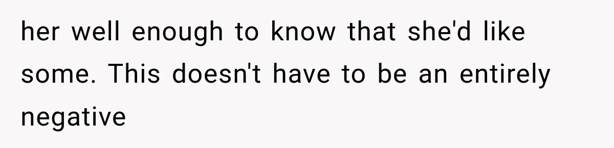 her well enough to know that she'd like some. This doesn't have to be an entirely negative