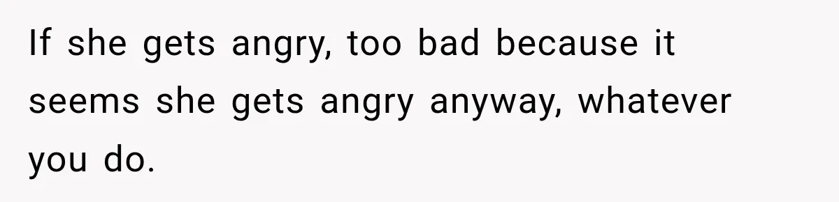 If she gets angry, too bad because it seems she gets angry anyway, whatever you do.