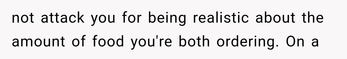 not attack you for being realistic about the amount of food you're both ordering. On a